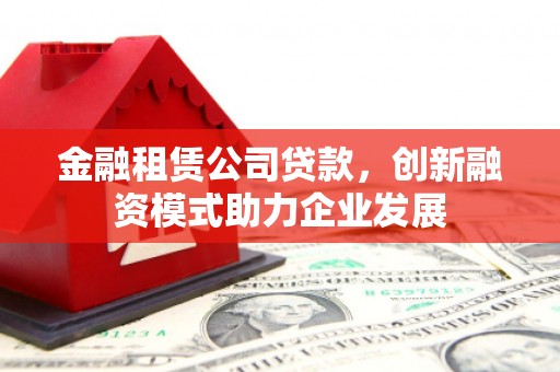 泸西金融租赁公司贷款，创新融资模式助力企业发展