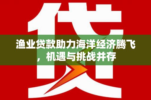 泸西渔业贷款助力海洋经济腾飞，机遇与挑战并存