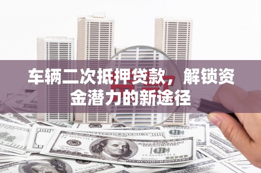 泸西车辆二次抵押贷款，解锁资金潜力的新途径