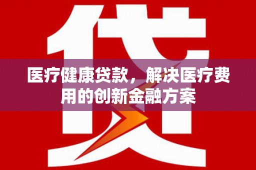 泸西医疗健康贷款，解决医疗费用的创新金融方案