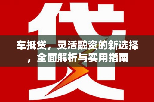 泸西车抵贷，灵活融资的新选择，全面解析与实用指南